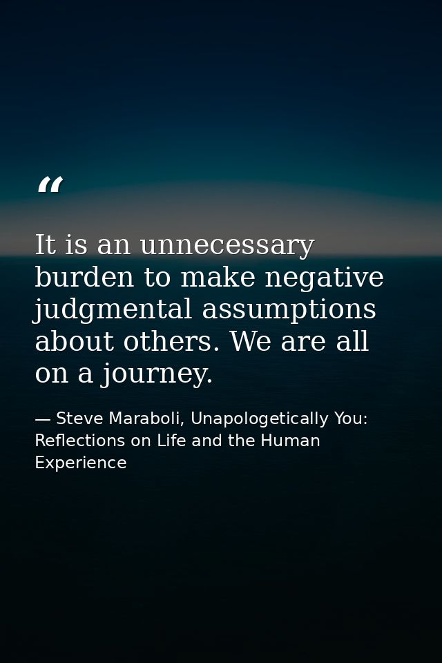 It is an unnecessary burden to make negative judgmental assumptions about others. We are all on a journey. — Steve Maraboli, Unapologetically You: Reflections on Life and the Human Experience