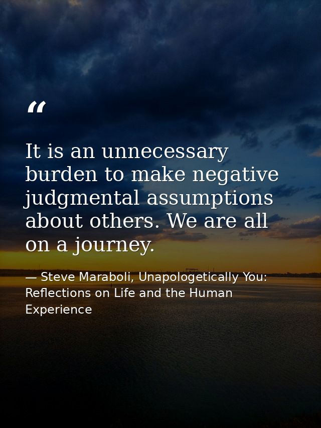It is an unnecessary burden to make negative judgmental assumptions about others. We are all on a journey. — Steve Maraboli, Unapologetically You: Reflections on Life and the Human Experience