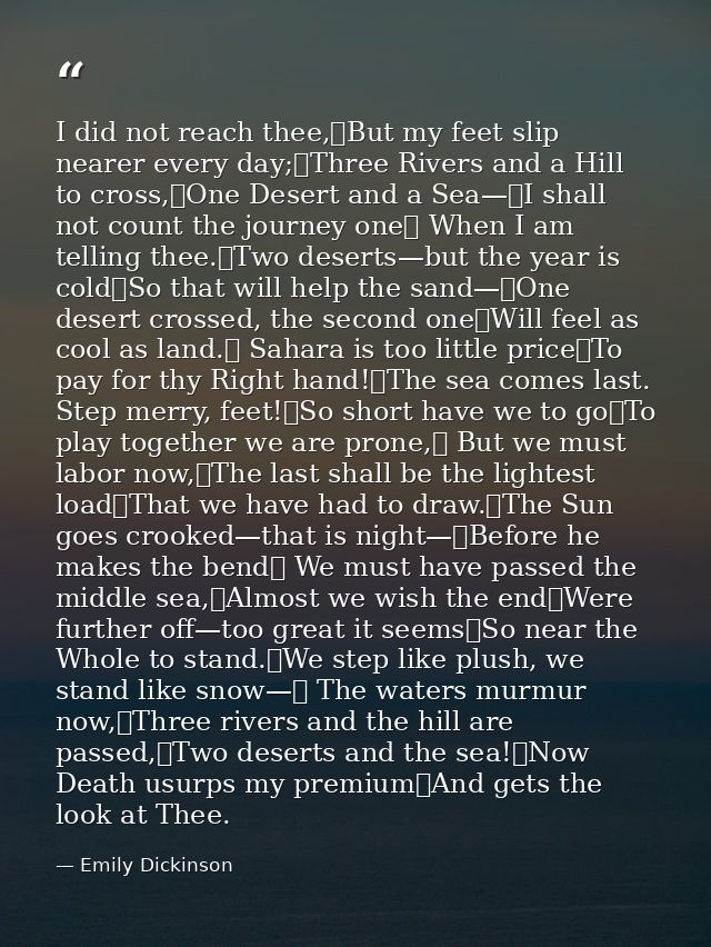 I did not reach thee,	But my feet slip nearer every day;	Three Rivers and a Hill to cross,	One Desert and a Sea—	I shall — Emily Dickinson
