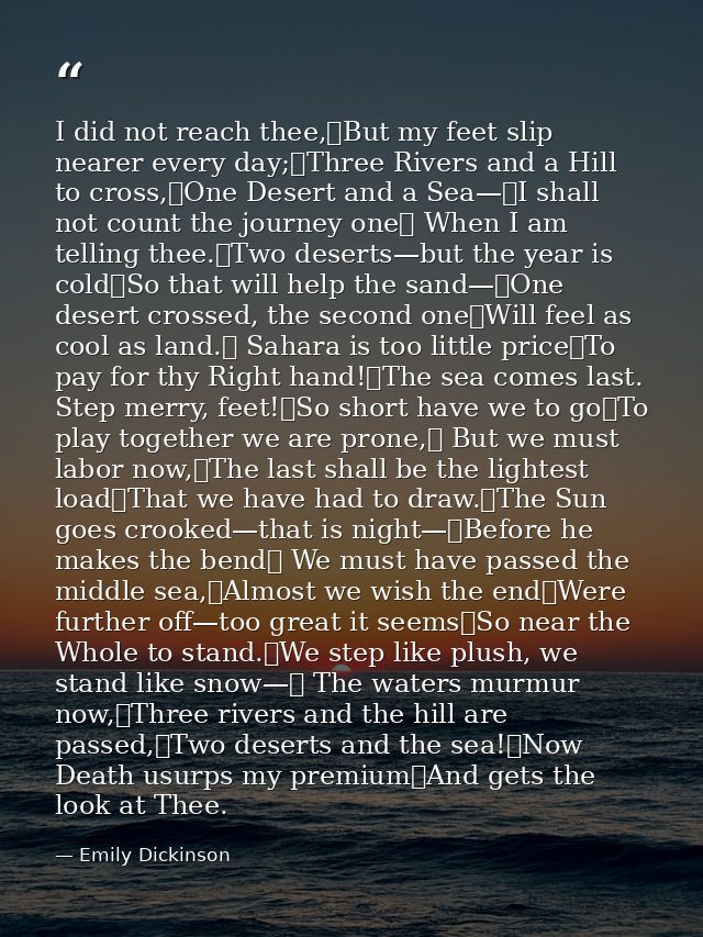 I did not reach thee,	But my feet slip nearer every day;	Three Rivers and a Hill to cross,	One Desert and a Sea—	I shall — Emily Dickinson