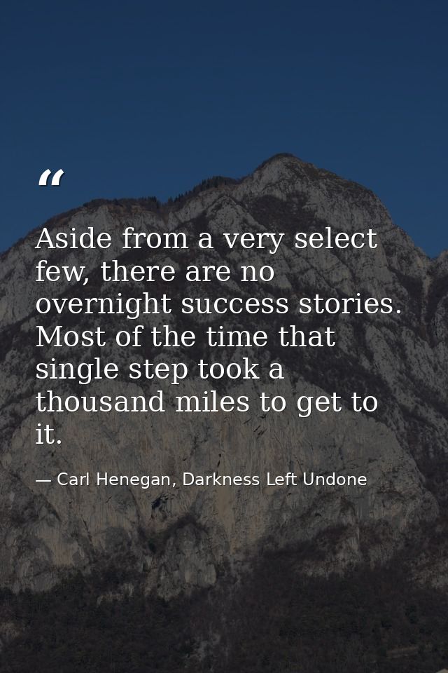 Aside from a very select few, there are no overnight success stories. Most of the time that single step took a thousand  — Carl Henegan, Darkness Left Undone