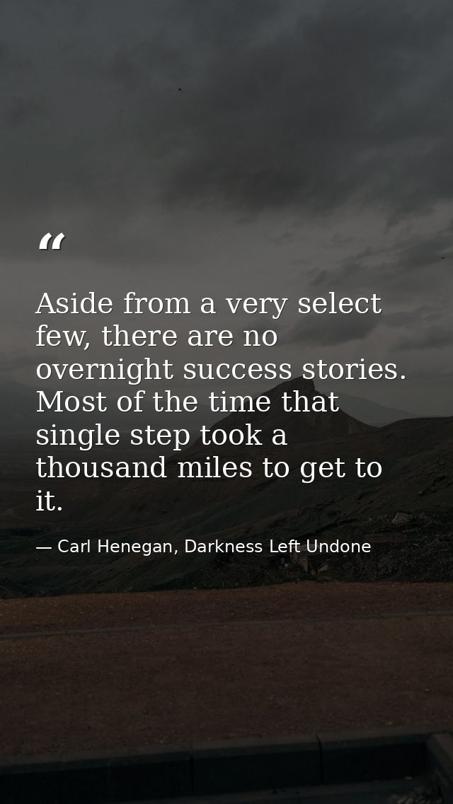 Aside from a very select few, there are no overnight success stories. Most of the time that single step took a thousand  — Carl Henegan, Darkness Left Undone