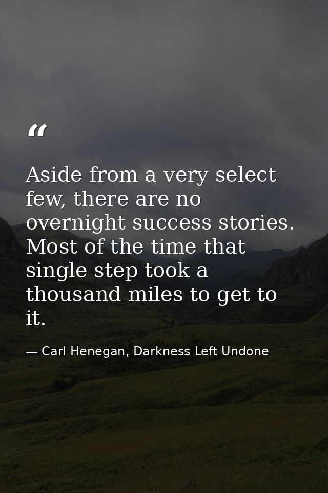 Aside from a very select few, there are no overnight success stories. Most of the time that single step took a thousand  — Carl Henegan, Darkness Left Undone