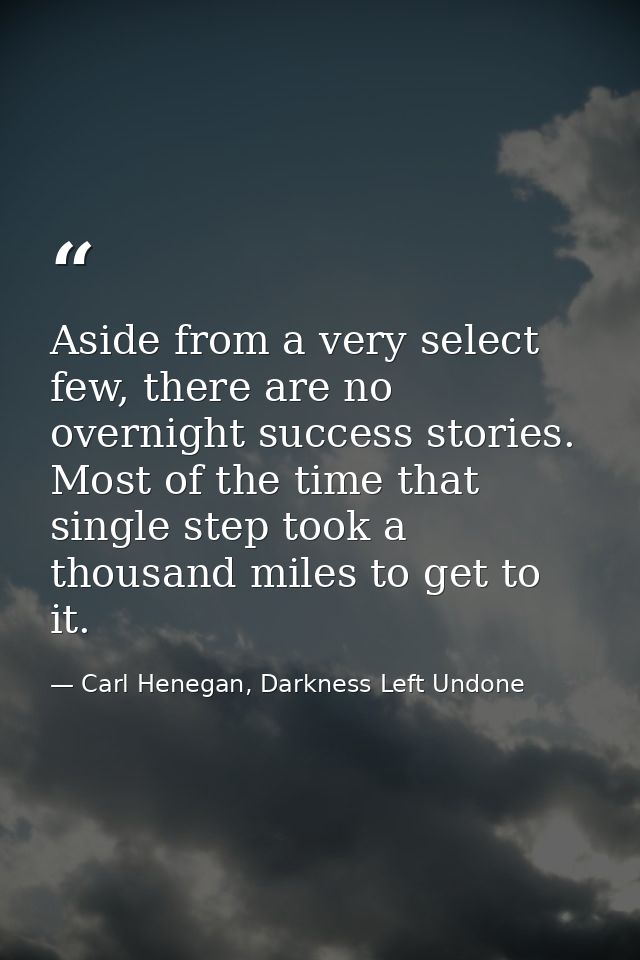 Aside from a very select few, there are no overnight success stories. Most of the time that single step took a thousand  — Carl Henegan, Darkness Left Undone