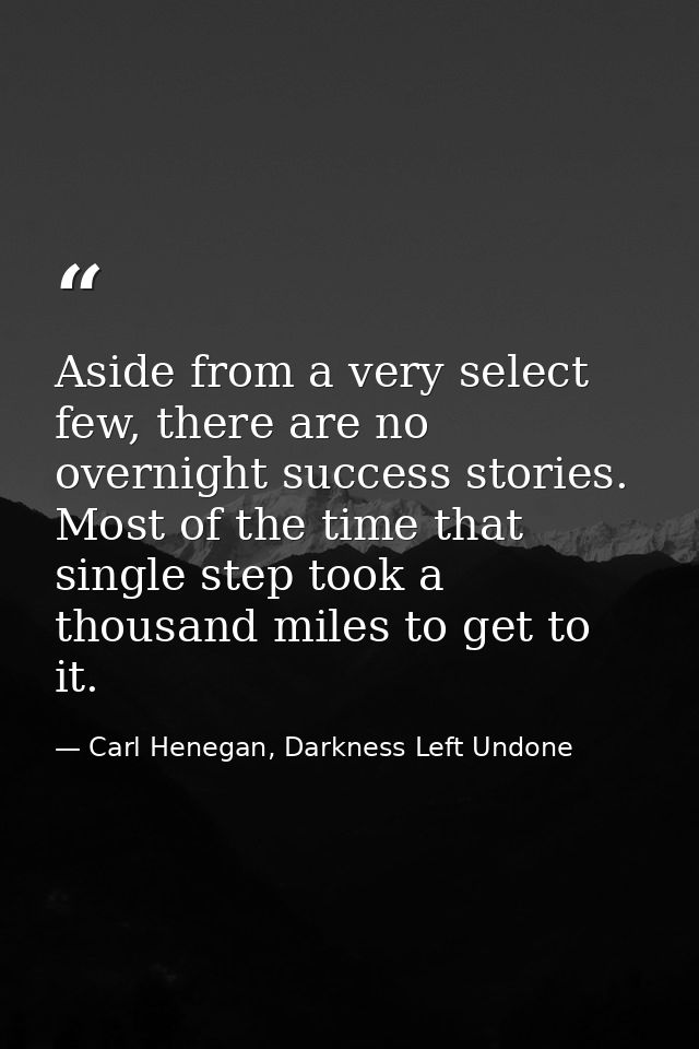Aside from a very select few, there are no overnight success stories. Most of the time that single step took a thousand  — Carl Henegan, Darkness Left Undone