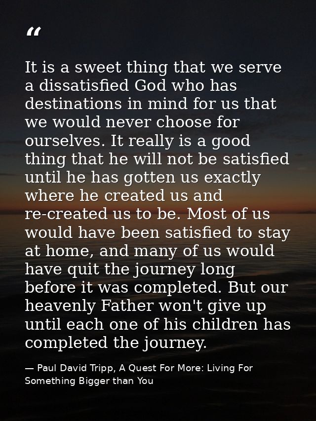 It is a sweet thing that we serve a dissatisfied God who has destinations in mind for us that we would never choose for  — Paul David Tripp, A Quest For More: Living For Something Bigger than You