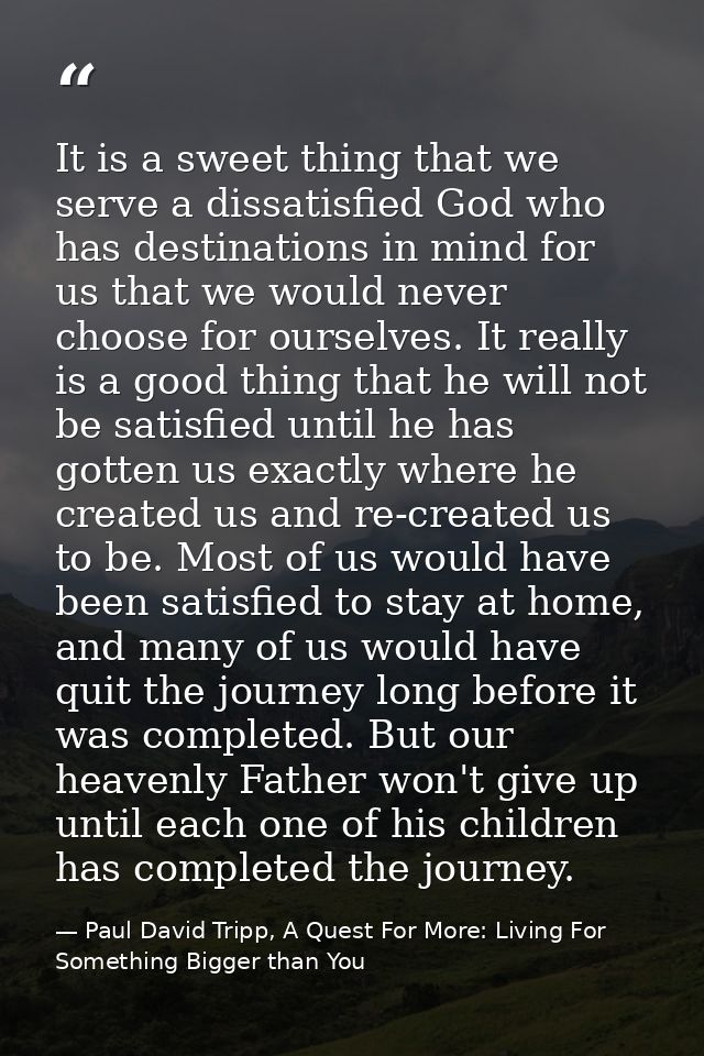 It is a sweet thing that we serve a dissatisfied God who has destinations in mind for us that we would never choose for  — Paul David Tripp, A Quest For More: Living For Something Bigger than You