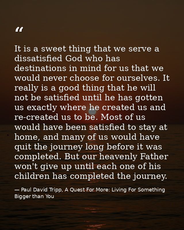 It is a sweet thing that we serve a dissatisfied God who has destinations in mind for us that we would never choose for  — Paul David Tripp, A Quest For More: Living For Something Bigger than You