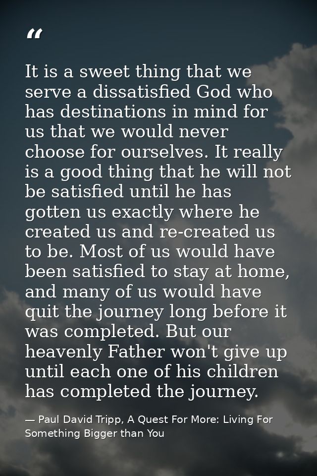 It is a sweet thing that we serve a dissatisfied God who has destinations in mind for us that we would never choose for  — Paul David Tripp, A Quest For More: Living For Something Bigger than You