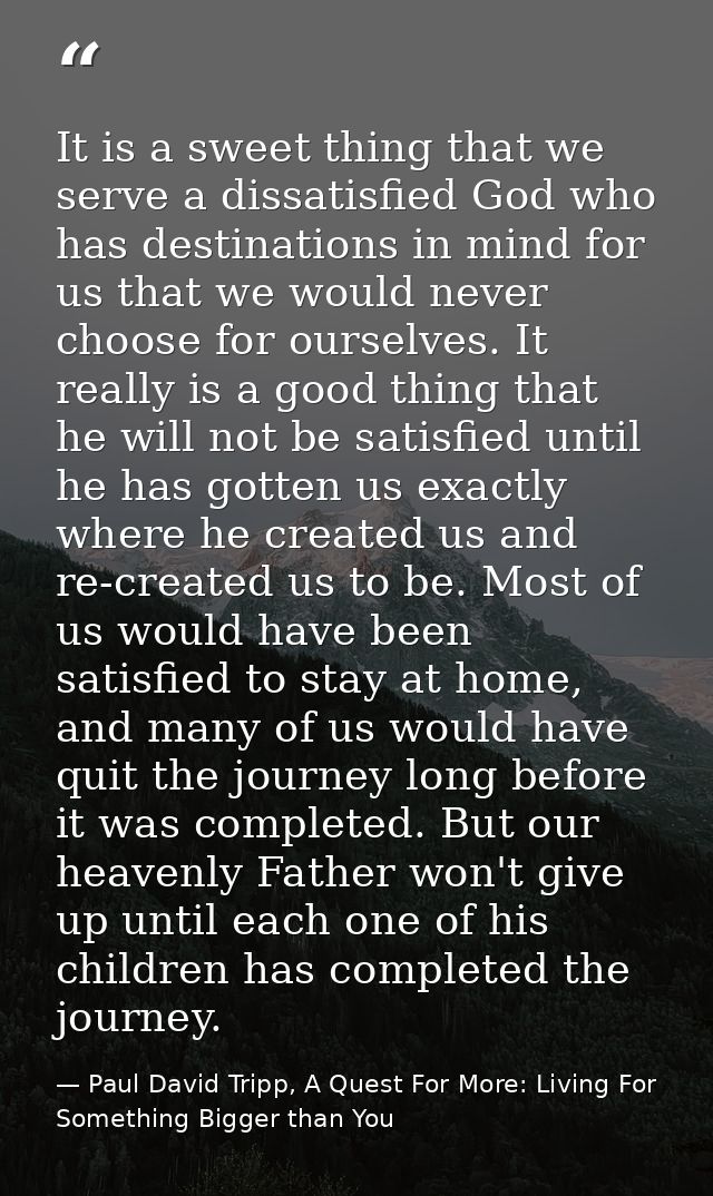 It is a sweet thing that we serve a dissatisfied God who has destinations in mind for us that we would never choose for  — Paul David Tripp, A Quest For More: Living For Something Bigger than You