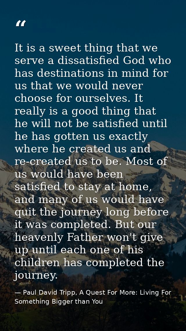 It is a sweet thing that we serve a dissatisfied God who has destinations in mind for us that we would never choose for  — Paul David Tripp, A Quest For More: Living For Something Bigger than You