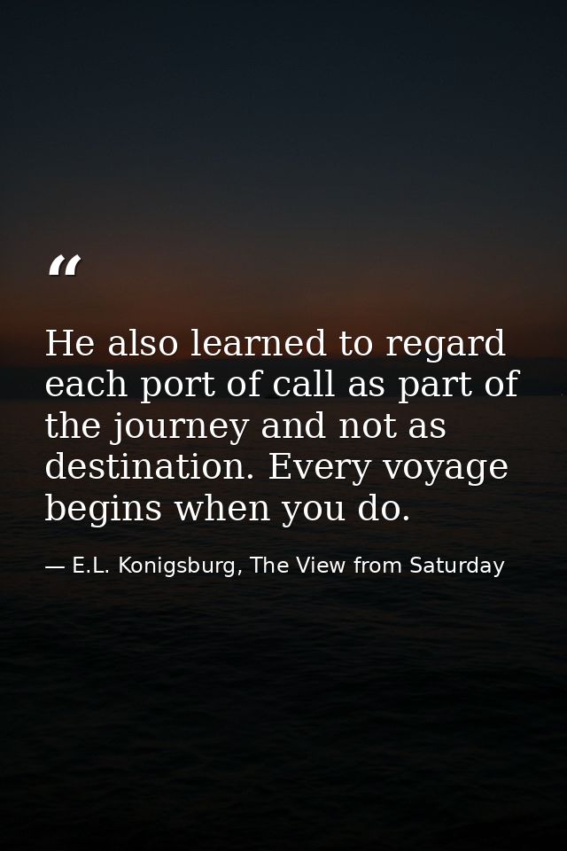 He also learned to regard each port of call as part of the journey and not as destination. Every voyage begins when you  — E.L. Konigsburg, The View from Saturday
