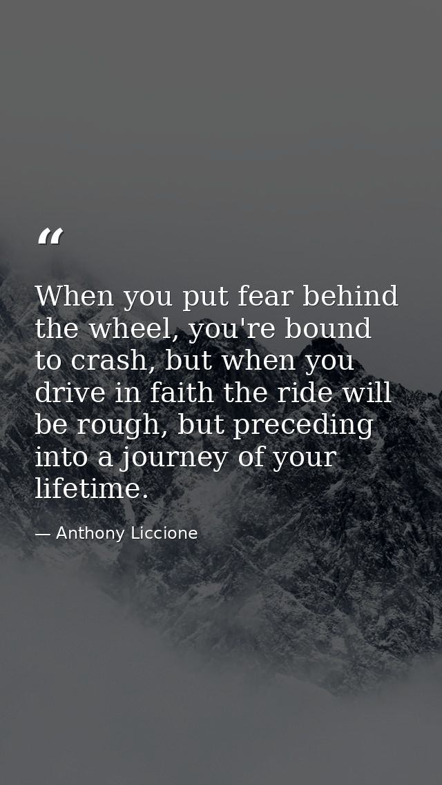 When you put fear behind the wheel, you're bound to crash, but when you drive in faith the ride will be rough, but prece — Anthony Liccione