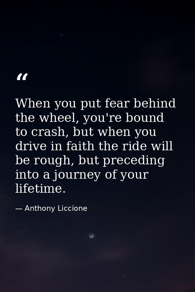 When you put fear behind the wheel, you're bound to crash, but when you drive in faith the ride will be rough, but prece — Anthony Liccione