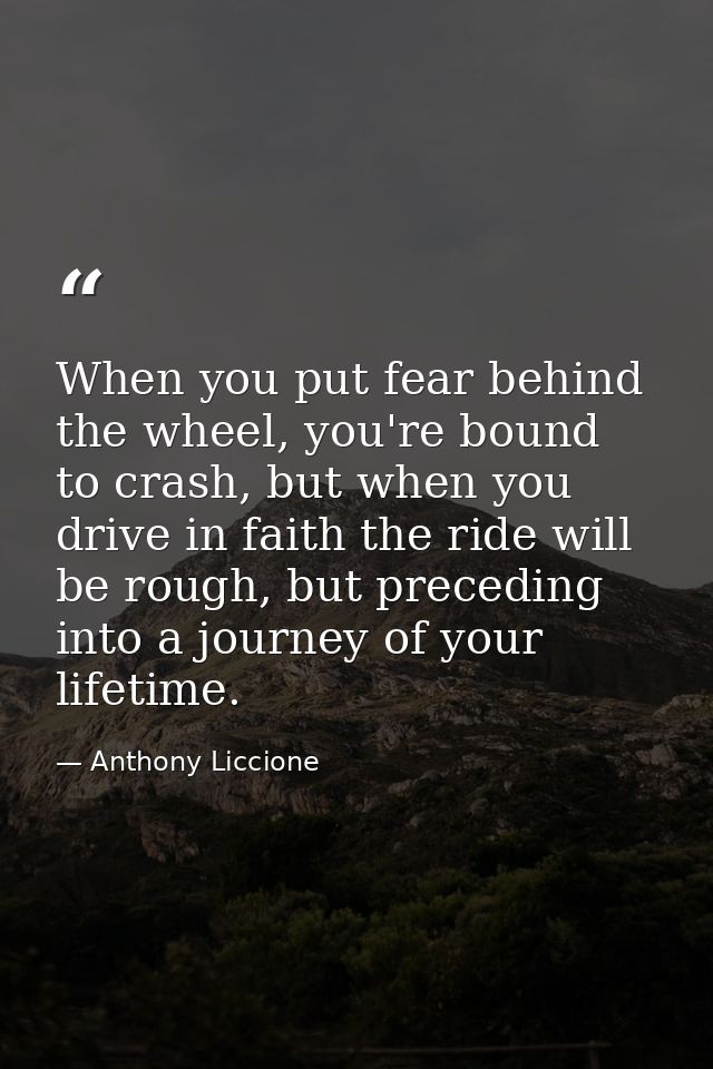 When you put fear behind the wheel, you're bound to crash, but when you drive in faith the ride will be rough, but prece — Anthony Liccione