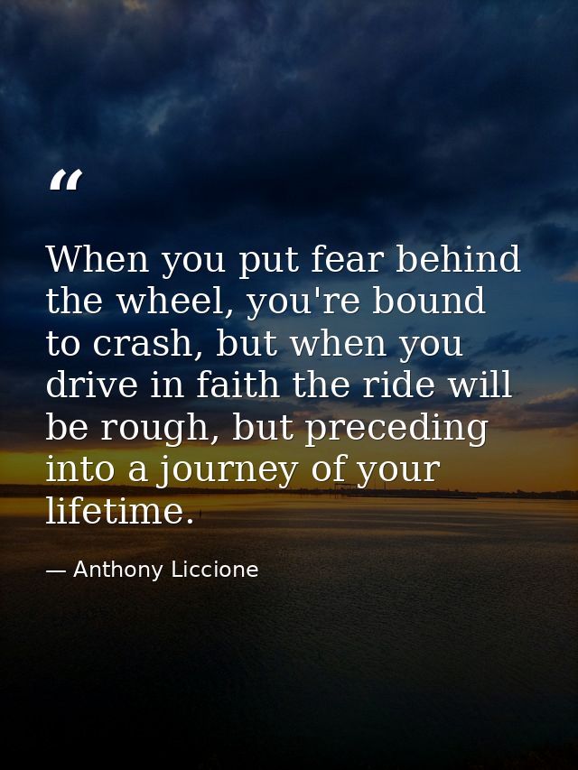 When you put fear behind the wheel, you're bound to crash, but when you drive in faith the ride will be rough, but prece — Anthony Liccione