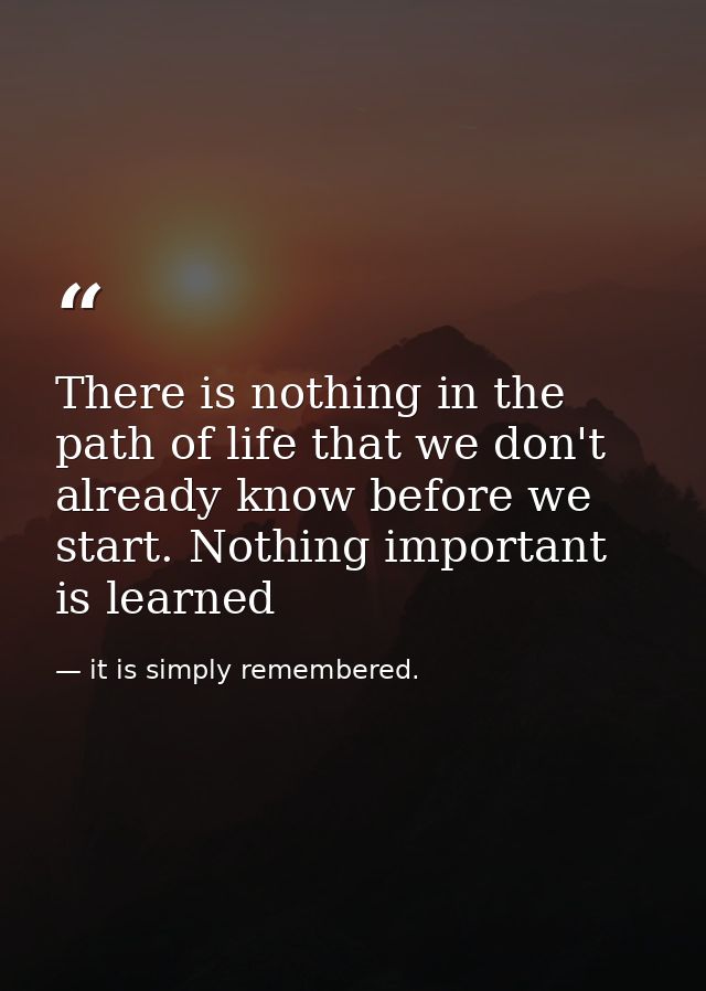 There is nothing in the path of life that we don't already know before we start. Nothing important is learned — it is simply remembered.