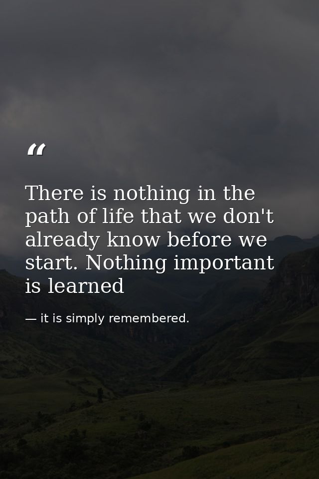 There is nothing in the path of life that we don't already know before we start. Nothing important is learned — it is simply remembered.