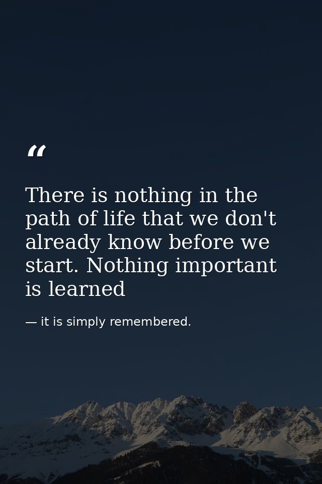 There is nothing in the path of life that we don't already know before we start. Nothing important is learned — it is simply remembered.