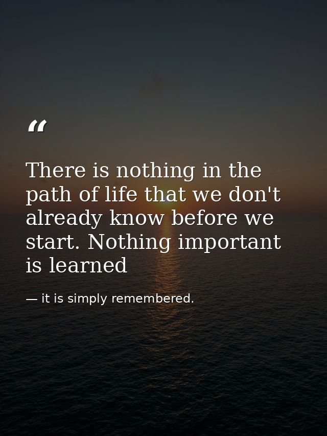 There is nothing in the path of life that we don't already know before we start. Nothing important is learned — it is simply remembered.