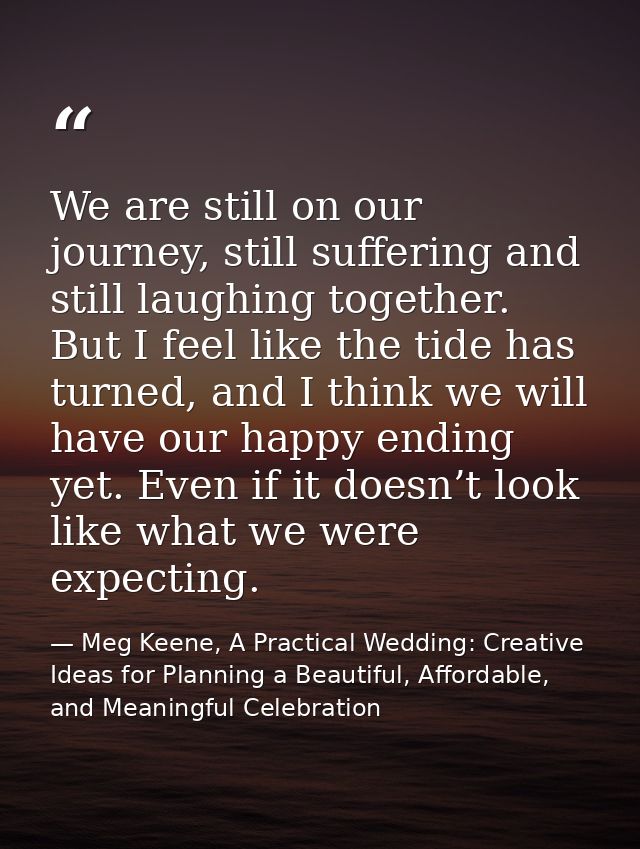We are still on our journey, still suffering and still laughing together. But I feel like the tide has turned, and I thi — Meg Keene, A Practical Wedding: Creative Ideas for Planning a Beautiful, Affordable, and Meaningful Celebration