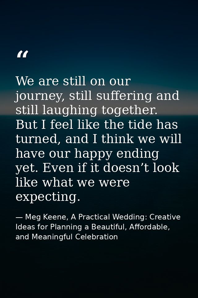 We are still on our journey, still suffering and still laughing together. But I feel like the tide has turned, and I thi — Meg Keene, A Practical Wedding: Creative Ideas for Planning a Beautiful, Affordable, and Meaningful Celebration