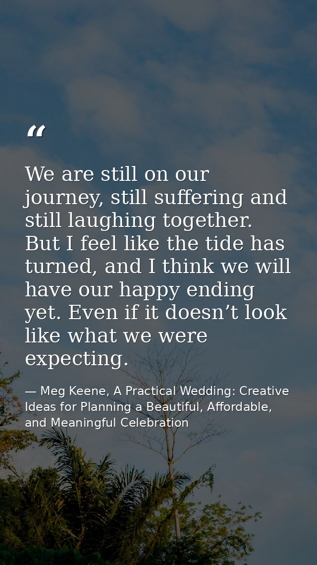 We are still on our journey, still suffering and still laughing together. But I feel like the tide has turned, and I thi — Meg Keene, A Practical Wedding: Creative Ideas for Planning a Beautiful, Affordable, and Meaningful Celebration