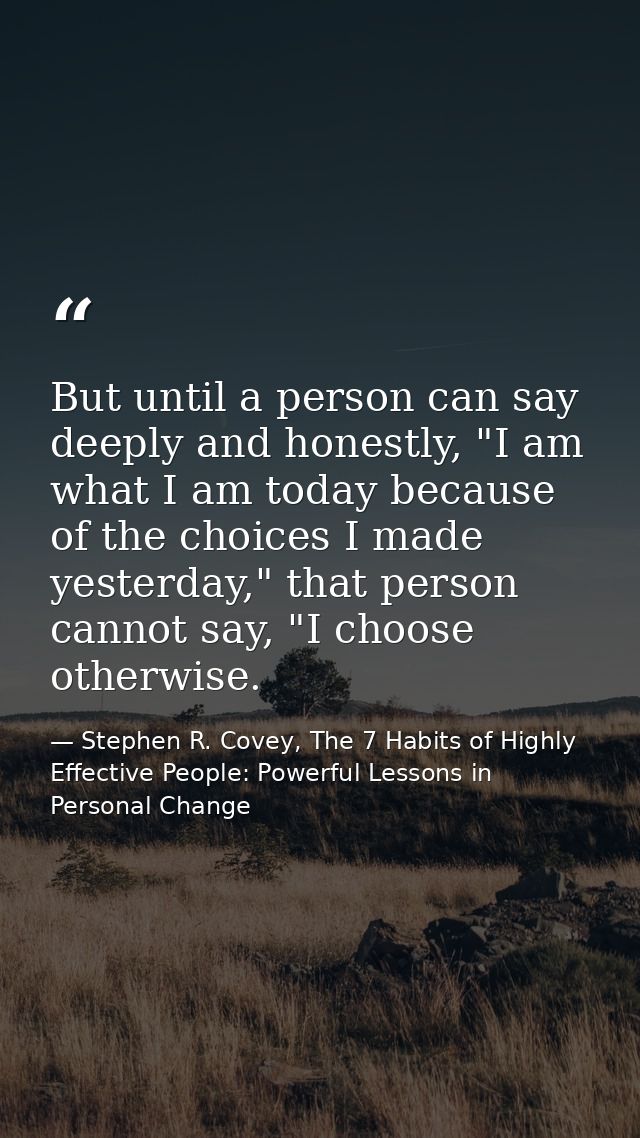But until a person can say deeply and honestly, "I am what I am today because of the choices I made yesterday," that per — Stephen R. Covey, The 7 Habits of Highly Effective People: Powerful Lessons in Personal Change