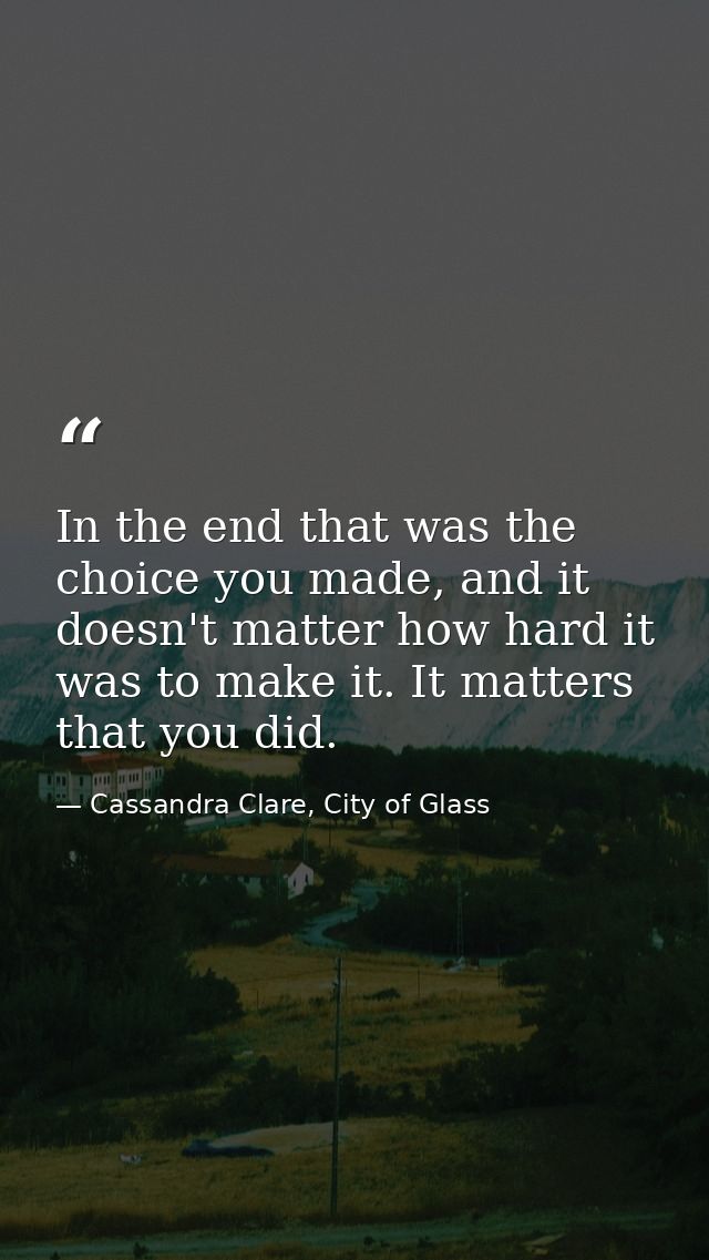 In the end that was the choice you made, and it doesn't matter how hard it was to make it. It matters that you did. — Cassandra Clare, City of Glass