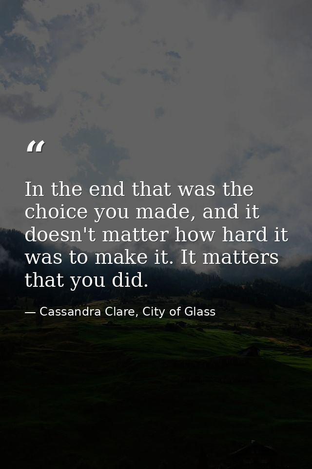 In the end that was the choice you made, and it doesn't matter how hard it was to make it. It matters that you did. — Cassandra Clare, City of Glass