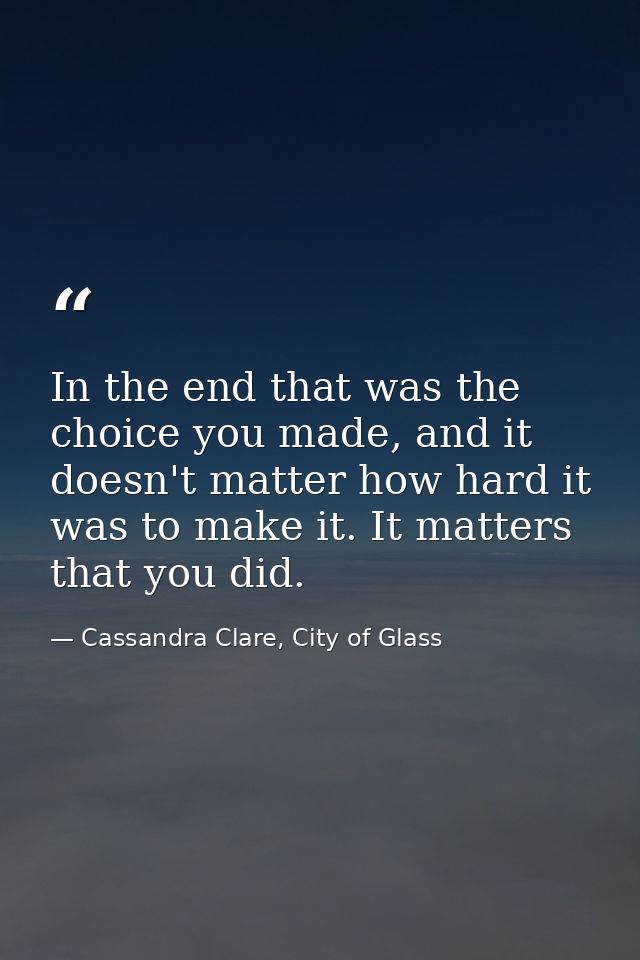 In the end that was the choice you made, and it doesn't matter how hard it was to make it. It matters that you did. — Cassandra Clare, City of Glass
