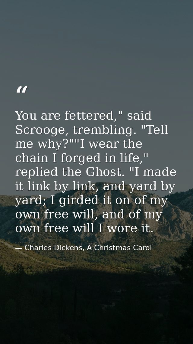 You are fettered," said Scrooge, trembling. "Tell me why?""I wear the chain I forged in life," replied the Ghost. "I mad — Charles Dickens, A Christmas Carol