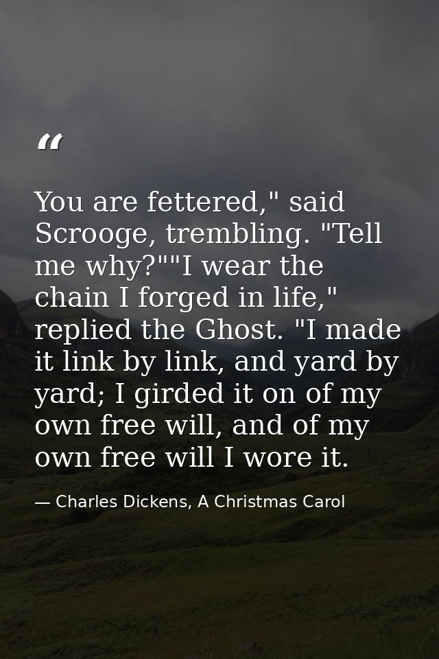 You are fettered," said Scrooge, trembling. "Tell me why?""I wear the chain I forged in life," replied the Ghost. "I mad — Charles Dickens, A Christmas Carol