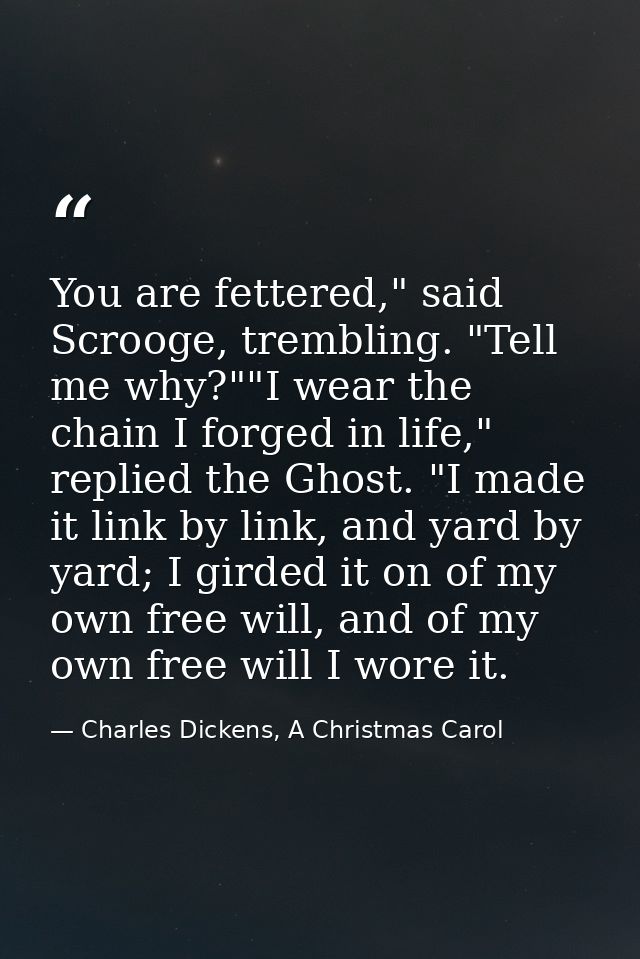 You are fettered," said Scrooge, trembling. "Tell me why?""I wear the chain I forged in life," replied the Ghost. "I mad — Charles Dickens, A Christmas Carol
