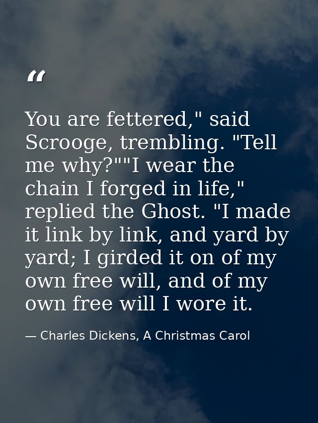You are fettered," said Scrooge, trembling. "Tell me why?""I wear the chain I forged in life," replied the Ghost. "I mad — Charles Dickens, A Christmas Carol