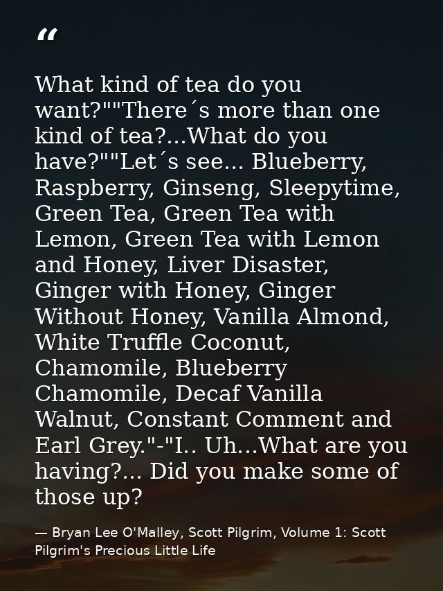 What kind of tea do you want?""There´s more than one kind of tea?...What do you have?""Let´s see... Blueberry, Raspberry — Bryan Lee O'Malley, Scott Pilgrim, Volume 1: Scott Pilgrim's Precious Little Life