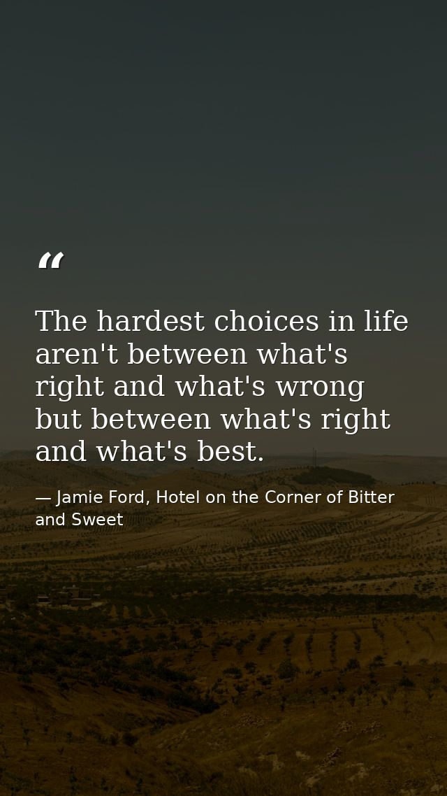 The hardest choices in life aren't between what's right and what's wrong but between what's right and what's best. — Jamie Ford, Hotel on the Corner of Bitter and Sweet