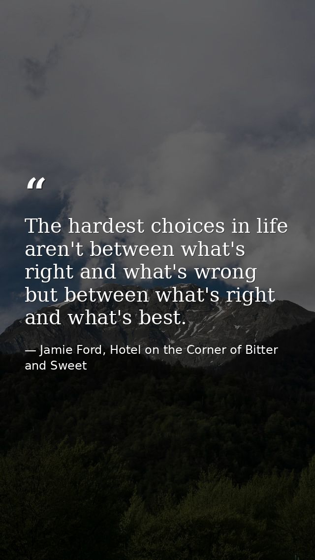 The hardest choices in life aren't between what's right and what's wrong but between what's right and what's best. — Jamie Ford, Hotel on the Corner of Bitter and Sweet