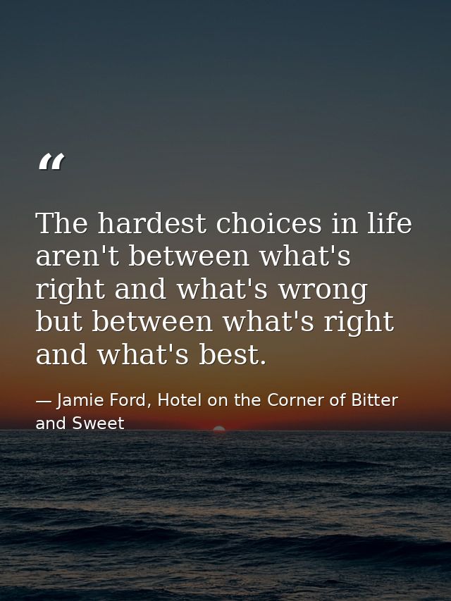 The hardest choices in life aren't between what's right and what's wrong but between what's right and what's best. — Jamie Ford, Hotel on the Corner of Bitter and Sweet