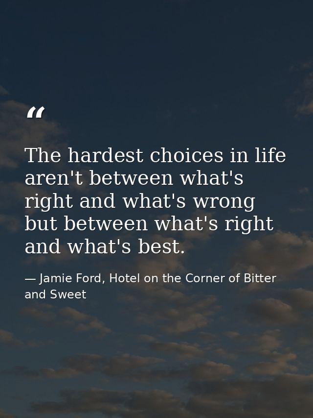 The hardest choices in life aren't between what's right and what's wrong but between what's right and what's best. — Jamie Ford, Hotel on the Corner of Bitter and Sweet