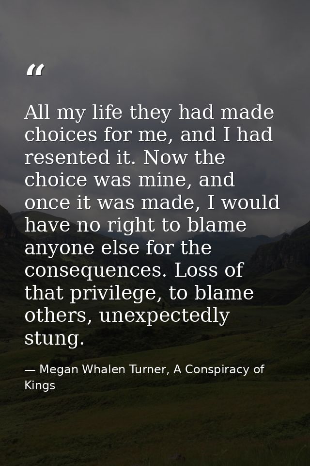 All my life they had made choices for me, and I had resented it. Now the choice was mine, and once it was made, I would  — Megan Whalen Turner, A Conspiracy of Kings