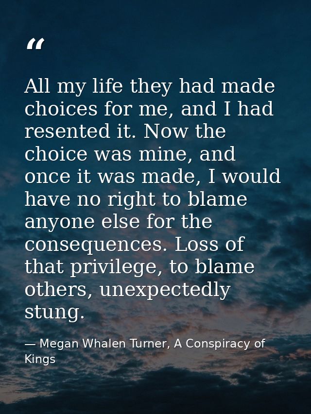 All my life they had made choices for me, and I had resented it. Now the choice was mine, and once it was made, I would  — Megan Whalen Turner, A Conspiracy of Kings