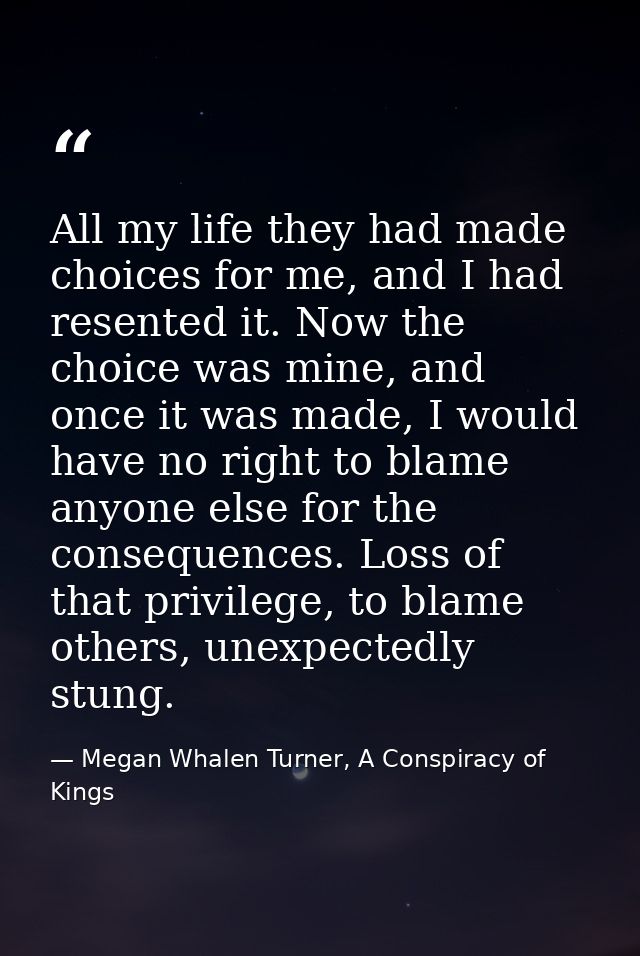 All my life they had made choices for me, and I had resented it. Now the choice was mine, and once it was made, I would  — Megan Whalen Turner, A Conspiracy of Kings