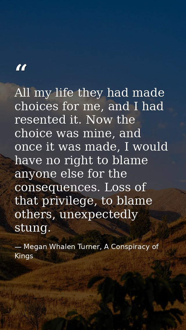 All my life they had made choices for me, and I had resented it. Now the choice was mine, and once it was made, I would  — Megan Whalen Turner, A Conspiracy of Kings