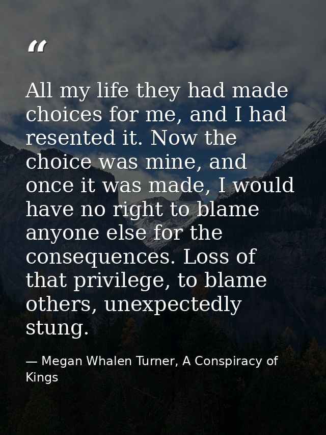 All my life they had made choices for me, and I had resented it. Now the choice was mine, and once it was made, I would  — Megan Whalen Turner, A Conspiracy of Kings