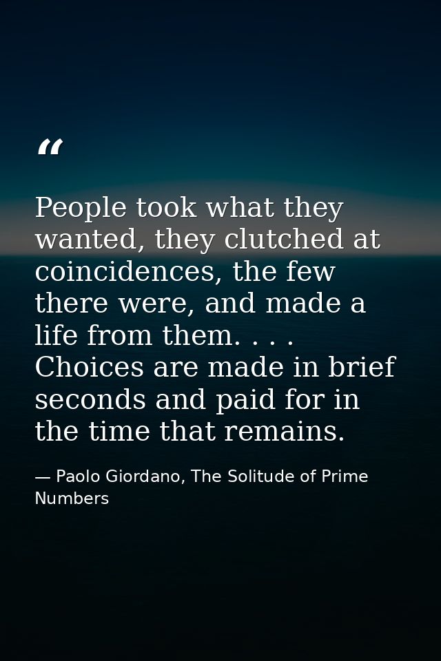 People took what they wanted, they clutched at coincidences, the few there were, and made a life from them. . . . Choice — Paolo Giordano, The Solitude of Prime Numbers