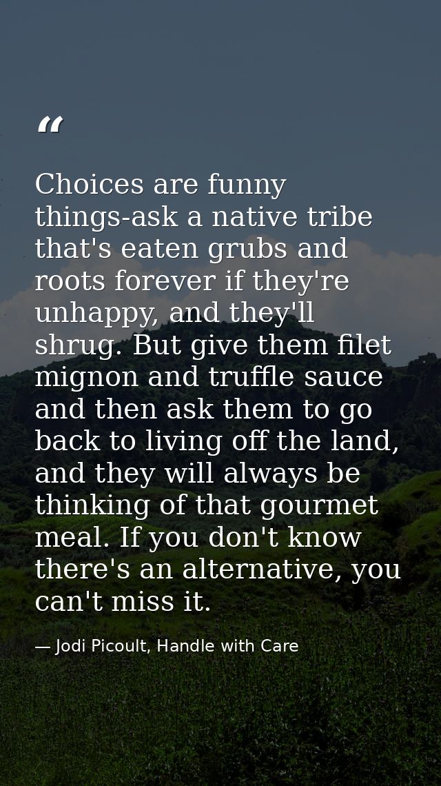 Choices are funny things-ask a native tribe that's eaten grubs and roots forever if they're unhappy, and they'll shrug.  — Jodi Picoult, Handle with Care
