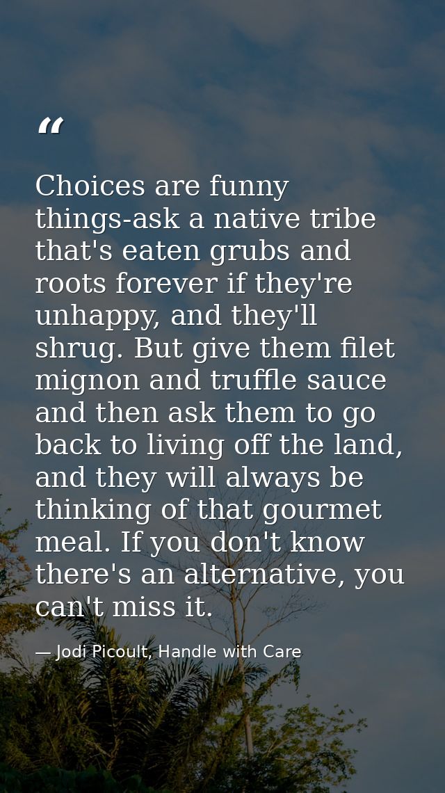 Choices are funny things-ask a native tribe that's eaten grubs and roots forever if they're unhappy, and they'll shrug.  — Jodi Picoult, Handle with Care