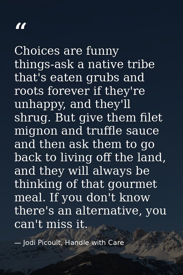 Choices are funny things-ask a native tribe that's eaten grubs and roots forever if they're unhappy, and they'll shrug.  — Jodi Picoult, Handle with Care
