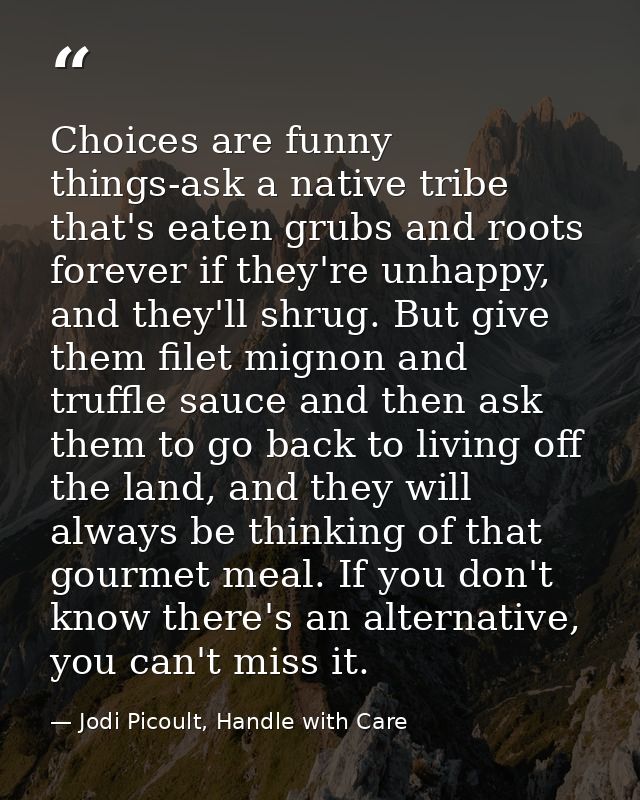 Choices are funny things-ask a native tribe that's eaten grubs and roots forever if they're unhappy, and they'll shrug.  — Jodi Picoult, Handle with Care